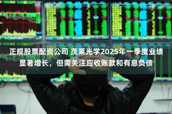 正规股票配资公司 茂莱光学2025年一季度业绩显著增长，但需关注应收账款和有息负债