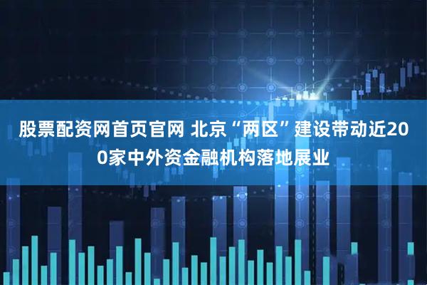 股票配资网首页官网 北京“两区”建设带动近200家中外资金融机构落地展业