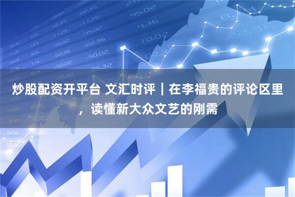 炒股配资开平台 文汇时评｜在李福贵的评论区里，读懂新大众文艺的刚需