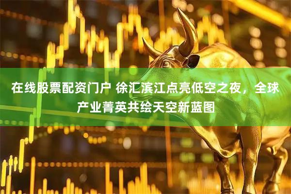 在线股票配资门户 徐汇滨江点亮低空之夜，全球产业菁英共绘天空新蓝图