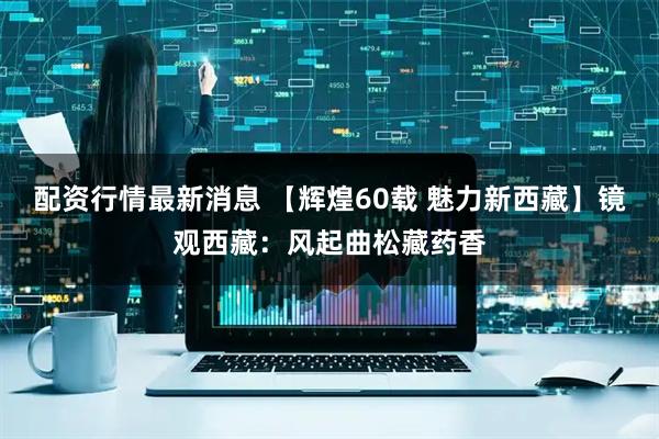 配资行情最新消息 【辉煌60载 魅力新西藏】镜观西藏：风起曲松藏药香
