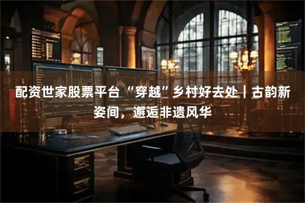 配资世家股票平台 “穿越”乡村好去处｜古韵新姿间，邂逅非遗风华