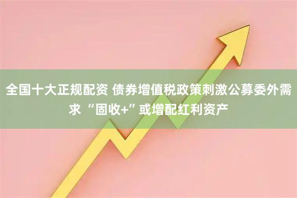 全国十大正规配资 债券增值税政策刺激公募委外需求 “固收+”或增配红利资产