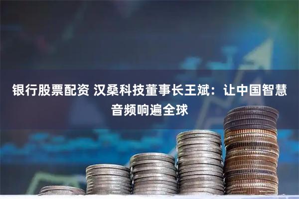 银行股票配资 汉桑科技董事长王斌：让中国智慧音频响遍全球