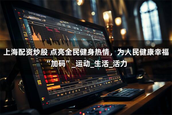 上海配资炒股 点亮全民健身热情，为人民健康幸福“加码”_运动_生活_活力