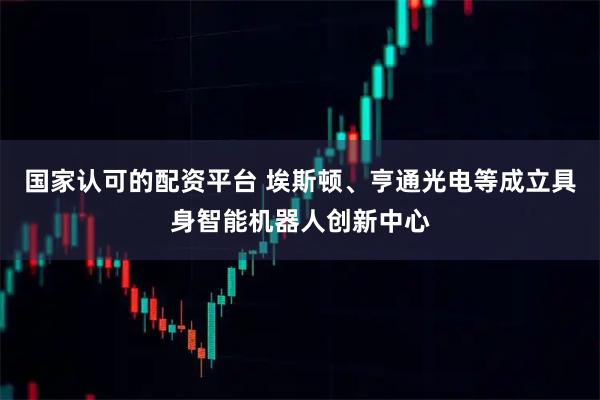 国家认可的配资平台 埃斯顿、亨通光电等成立具身智能机器人创新中心