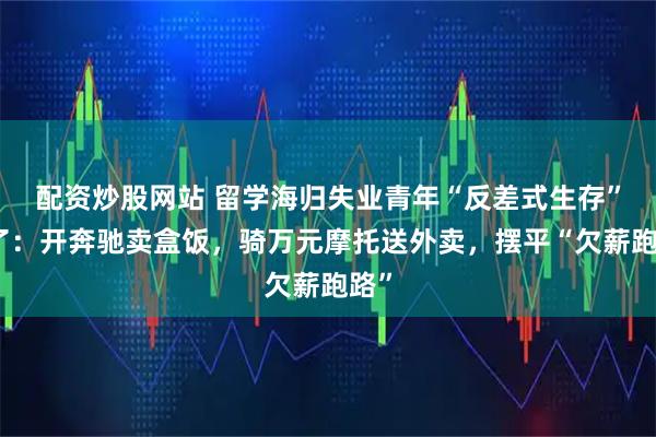配资炒股网站 留学海归失业青年“反差式生存”火了：开奔驰卖盒饭，骑万元摩托送外卖，摆平“欠薪跑路”