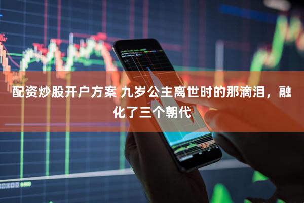 配资炒股开户方案 九岁公主离世时的那滴泪，融化了三个朝代