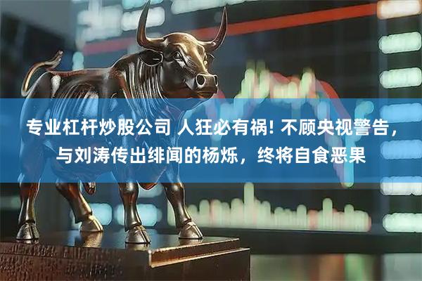 专业杠杆炒股公司 人狂必有祸! 不顾央视警告，与刘涛传出绯闻的杨烁，终将自食恶果