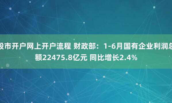 股市开户网上开户流程 财政部：1-6月国有企业利润总额22475.8亿元 同比增长2.4%