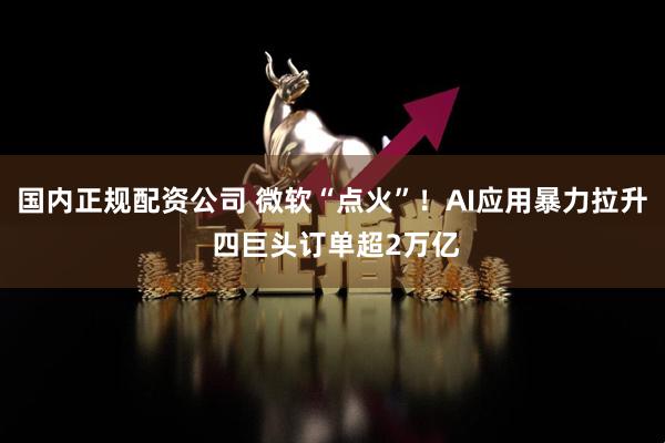 国内正规配资公司 微软“点火”！AI应用暴力拉升 四巨头订单超2万亿