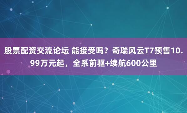 股票配资交流论坛 能接受吗？奇瑞风云T7预售10.99万元起，全系前驱+续航600公里