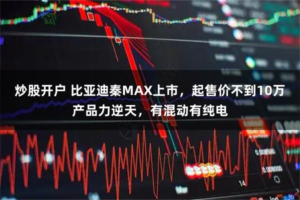 炒股开户 比亚迪秦MAX上市，起售价不到10万产品力逆天，有混动有纯电
